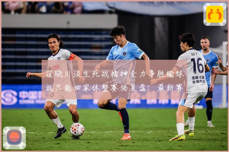 翟晓川谈生死战精神全力争胜输球就只能回家休整赛场复盘：最新赛事动态与深度分析