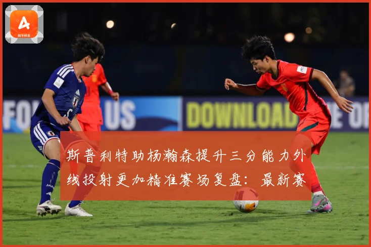 斯普利特助杨瀚森提升三分能力外线投射更加精准赛场复盘：最新赛事动态与深度分析