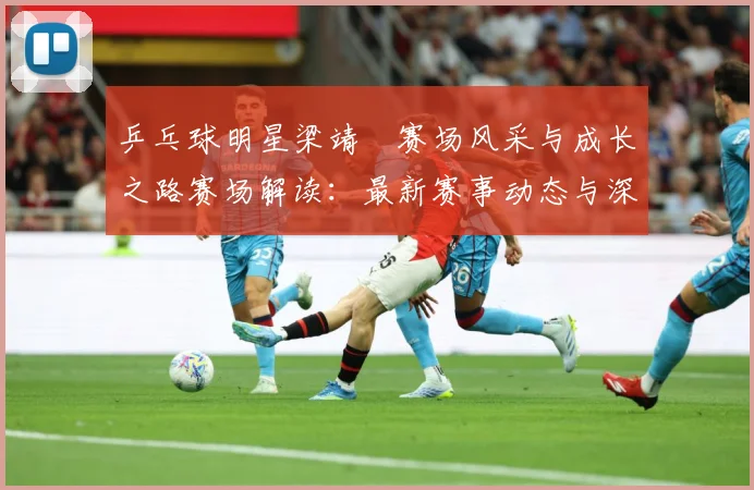 乒乓球明星梁靖崑赛场风采与成长之路赛场解读：最新赛事动态与深度分析