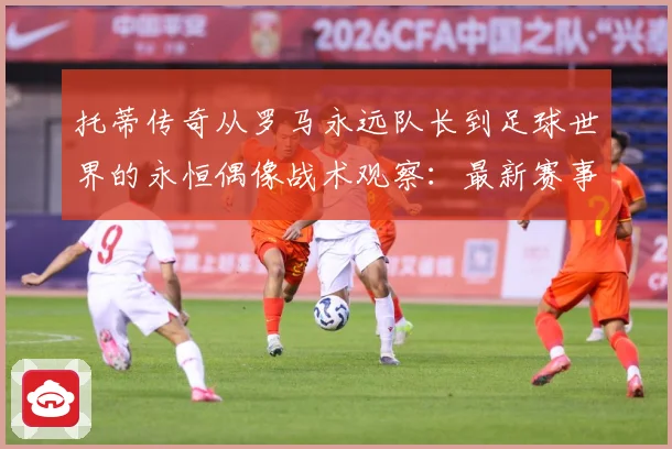 托蒂传奇从罗马永远队长到足球世界的永恒偶像战术观察：最新赛事动态与深度分析