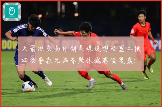 火箭拟交易计划美媒设想活塞二换四汤普森兄弟齐聚休城赛场复盘：最新赛事动态与深度分析