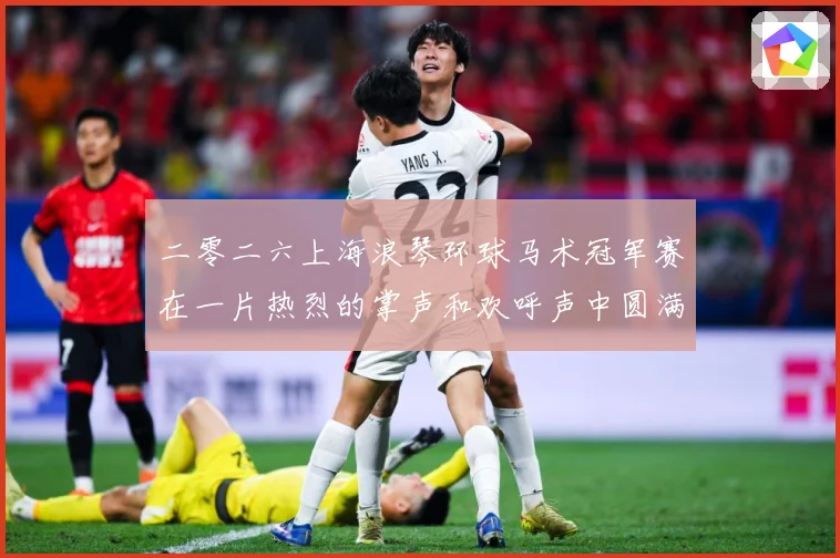 二零二六上海浪琴环球马术冠军赛在一片热烈的掌声和欢呼声中圆满成长观察：最新赛事动态与深度分析
