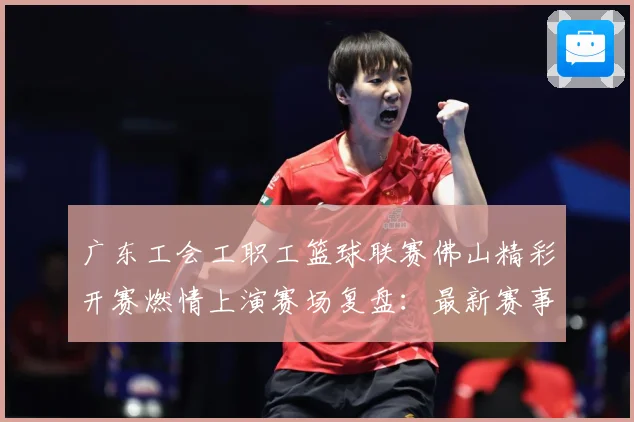 广东工会工职工篮球联赛佛山精彩开赛燃情上演赛场复盘：最新赛事动态与深度分析