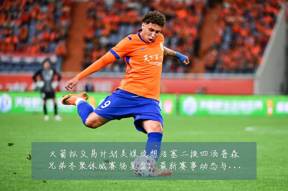 火箭拟交易计划美媒设想活塞二换四汤普森兄弟齐聚休城赛场复盘:最新赛事动态与深度分析