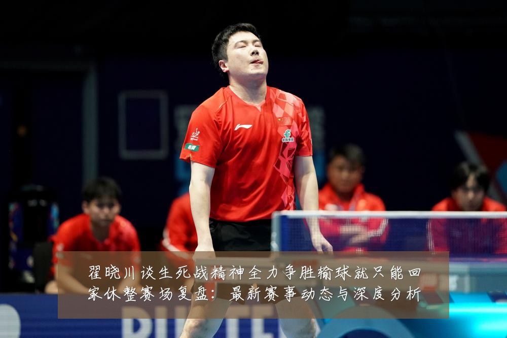 翟晓川谈生死战精神全力争胜输球就只能回家休整赛场复盘：最新赛事动态与深度分析